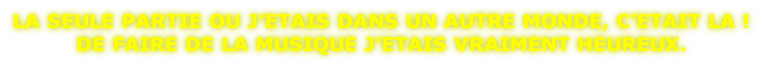 LA SEULE PARTIE OU J’ETAIS DANS UN AUTRE MONDE, C’ETAIT LA !  DE FAIRE DE LA MUSIQUE J’ETAIS VRAIMENT HEUREUX.